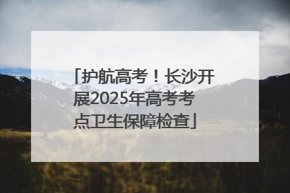 护航高考！长沙开展2025年高考考点卫生保障检查