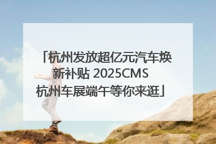 杭州发放超亿元汽车焕新补贴 2025CMS杭州车展端午等你来逛