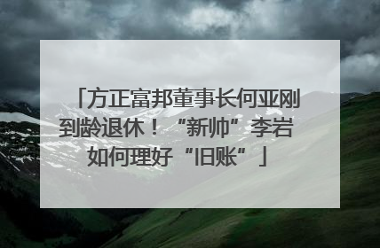 方正富邦董事长何亚刚到龄退休！“新帅”李岩如何理好“旧账”