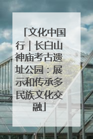 文化中国行｜长白山神庙考古遗址公园：展示和传承多民族文化交融