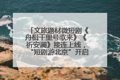 文旅题材微短剧《舟楫千里号歌来》《祈安澜》接连上线，“短剧游北京”开启大运河文化之旅
