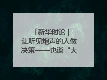 新华时论 | 让听见炮声的人做决策——也谈“大企业病”治理