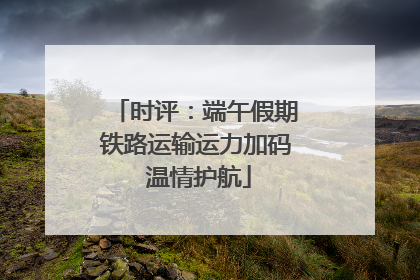时评：端午假期铁路运输运力加码 温情护航