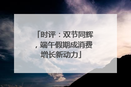 时评：双节同辉，端午假期成消费增长新动力