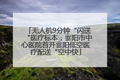 无人机9分钟“闪送“医疗标本，襄阳市中心医院首开襄阳低空医疗配送“空中快