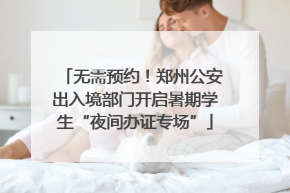无需预约！郑州公安出入境部门开启暑期学生“夜间办证专场”