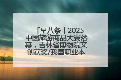 早八条丨2025中国旅游商品大赛落幕，吉林省博物院文创获奖/我国职业本科高校加速扩容
