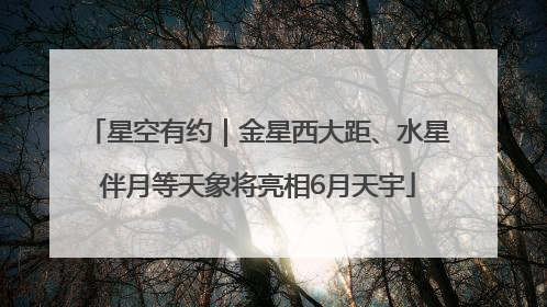 星空有约｜金星西大距、水星伴月等天象将亮相6月天宇