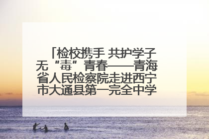检校携手 共护学子无“毒”青春——青海省人民检察院走进西宁市大通县第一完全中学开展禁毒宣传侧记