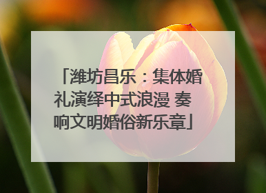 潍坊昌乐：集体婚礼演绎中式浪漫 奏响文明婚俗新乐章