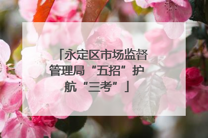 永定区市场监督管理局“五招”护航“三考”