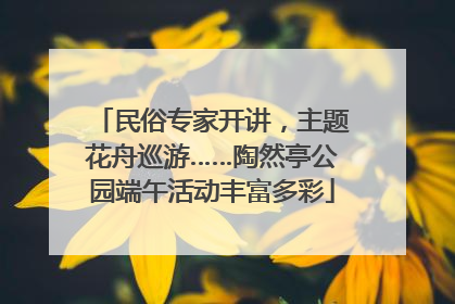 民俗专家开讲，主题花舟巡游……陶然亭公园端午活动丰富多彩
