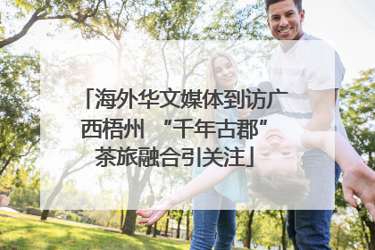 海外华文媒体到访广西梧州 “千年古郡”茶旅融合引关注