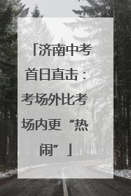 济南中考首日直击：考场外比考场内更“热闹”