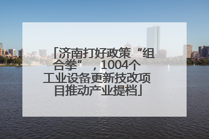 济南打好政策“组合拳”，1004个工业设备更新技改项目推动产业提档
