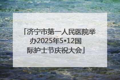 济宁市第一人民医院举办2025年5•12国际护士节庆祝大会