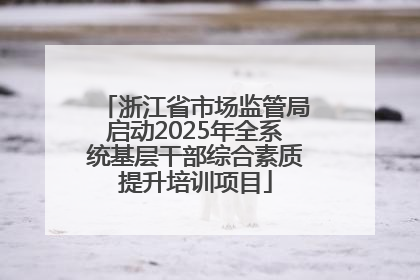 浙江省市场监管局启动2025年全系统基层干部综合素质提升培训项目
