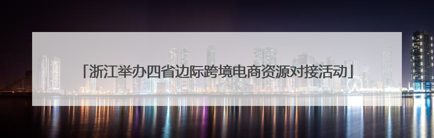 浙江举办四省边际跨境电商资源对接活动