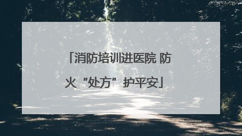 消防培训进医院 防火“处方”护平安