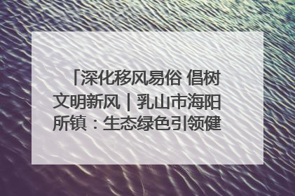 深化移风易俗 倡树文明新风｜乳山市海阳所镇：生态绿色引领健康生活新时尚