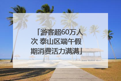 游客超60万人次 泰山区端午假期消费活力满满