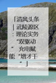 清风头条｜武陵源区：理论实务“双驱动 ” 充电赋能“增才干”