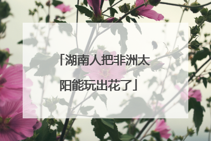 湖南人把非洲太阳能玩出花了