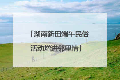 湖南新田端午民俗活动增进邻里情