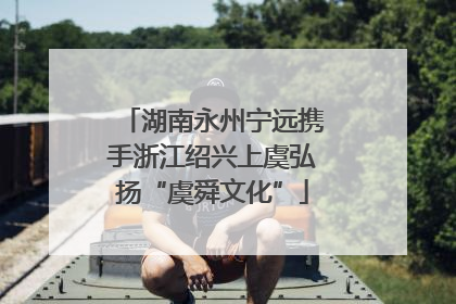 湖南永州宁远携手浙江绍兴上虞弘扬“虞舜文化”