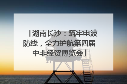 湖南长沙：筑牢电波防线，全力护航第四届中非经贸博览会