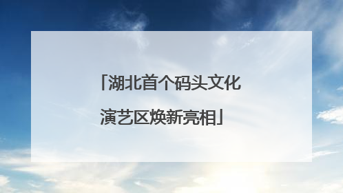 湖北首个码头文化演艺区焕新亮相