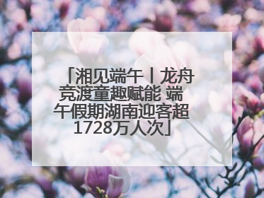 湘见端午丨龙舟竞渡童趣赋能 端午假期湖南迎客超1728万人次