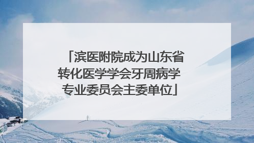 滨医附院成为山东省转化医学学会牙周病学专业委员会主委单位