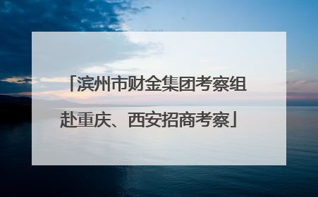 滨州市财金集团考察组赴重庆、西安招商考察