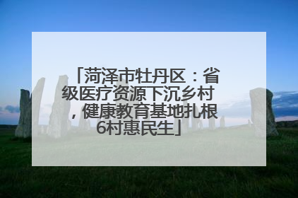 菏泽市牡丹区：省级医疗资源下沉乡村，健康教育基地扎根6村惠民生