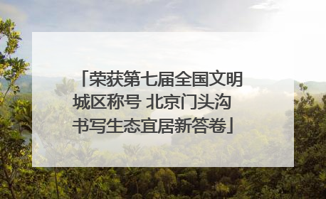 荣获第七届全国文明城区称号 北京门头沟书写生态宜居新答卷