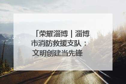 荣耀淄博｜淄博市消防救援支队：文明创建当先锋 蓝焰映红建新功