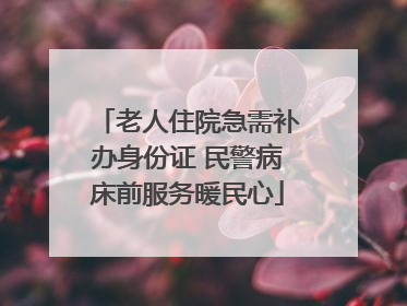 老人住院急需补办身份证 民警病床前服务暖民心