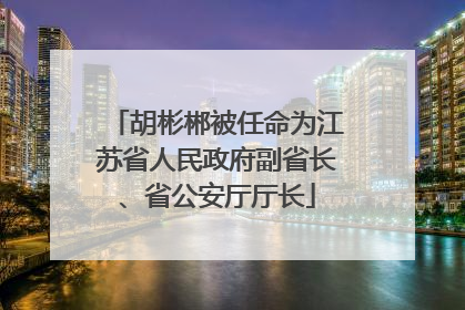 胡彬郴被任命为江苏省人民政府副省长、省公安厅厅长