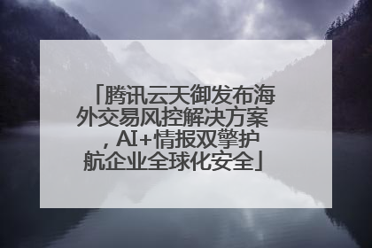腾讯云天御发布海外交易风控解决方案，AI+情报双擎护航企业全球化安全