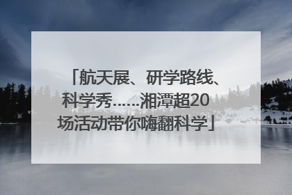 航天展、研学路线、科学秀……湘潭超20场活动带你嗨翻科学