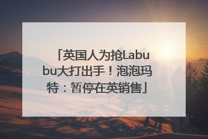 英国人为抢Labubu大打出手！泡泡玛特：暂停在英销售