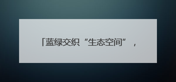 蓝绿交织“生态空间”，为好房子落地创造条件