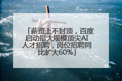 薪资上不封顶，百度启动最大规模顶尖AI人才招聘，岗位招聘同比扩大60%