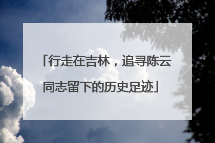 行走在吉林，追寻陈云同志留下的历史足迹