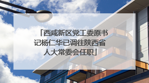 西咸新区党工委原书记杨仁华已调往陕西省人大常委会任职