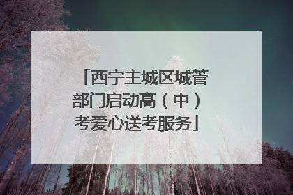 西宁主城区城管部门启动高（中）考爱心送考服务