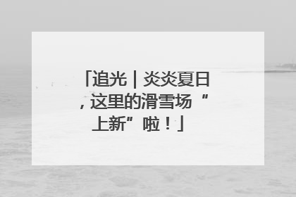 追光｜炎炎夏日，这里的滑雪场“上新”啦！