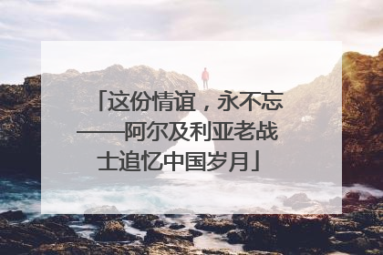 这份情谊，永不忘——阿尔及利亚老战士追忆中国岁月