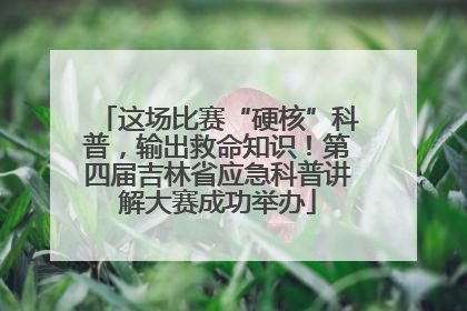 这场比赛“硬核”科普，输出救命知识！第四届吉林省应急科普讲解大赛成功举办